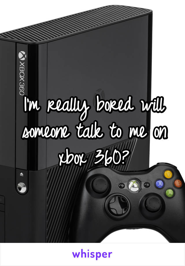 I'm really bored will someone talk to me on xbox 360?