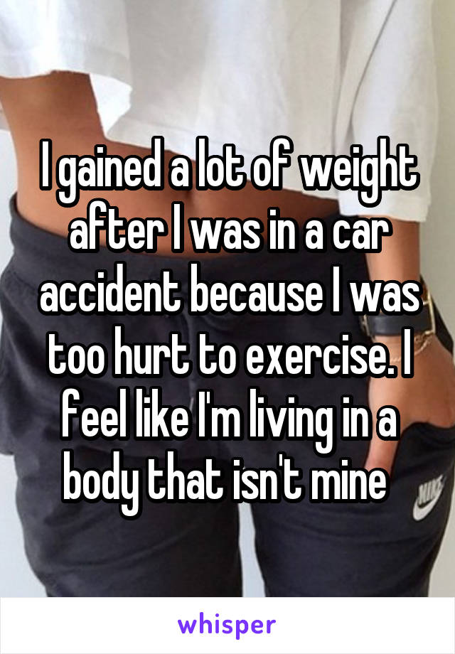 I gained a lot of weight after I was in a car accident because I was too hurt to exercise. I feel like I'm living in a body that isn't mine 