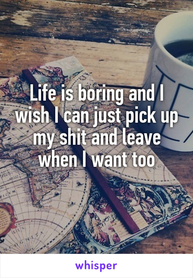 Life is boring and I wish I can just pick up my shit and leave when I want too
