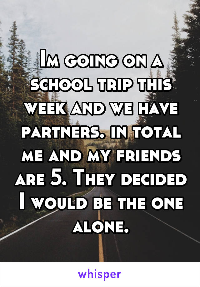 Im going on a school trip this week and we have partners. in total me and my friends are 5. They decided I would be the one alone.