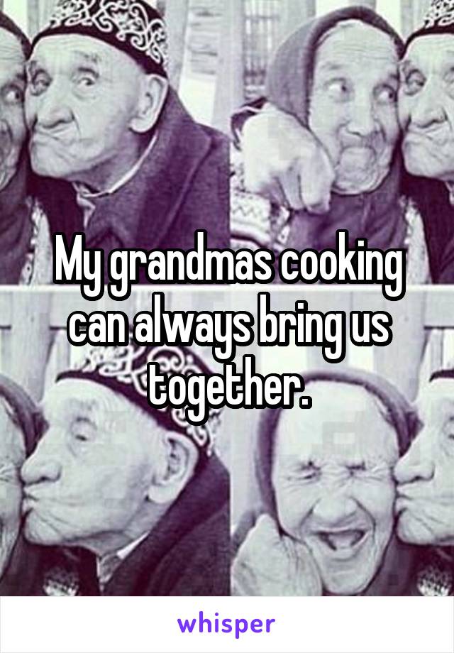 My grandmas cooking can always bring us together.