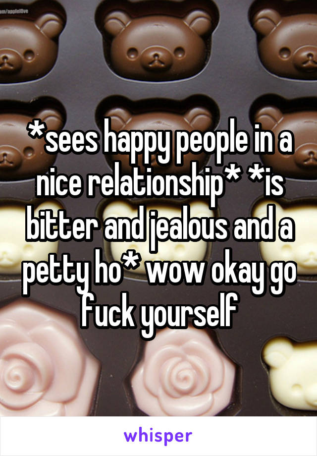 *sees happy people in a nice relationship* *is bitter and jealous and a petty ho* wow okay go fuck yourself