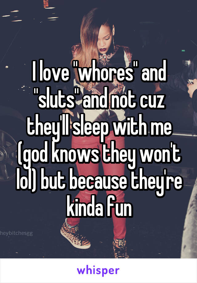 I love "whores" and "sluts" and not cuz they'll sleep with me (god knows they won't lol) but because they're kinda fun