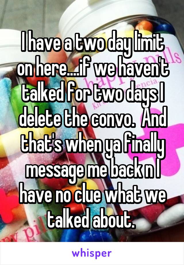 I have a two day limit on here....if we haven't talked for two days I delete the convo.  And that's when ya finally message me back n I have no clue what we talked about. 
