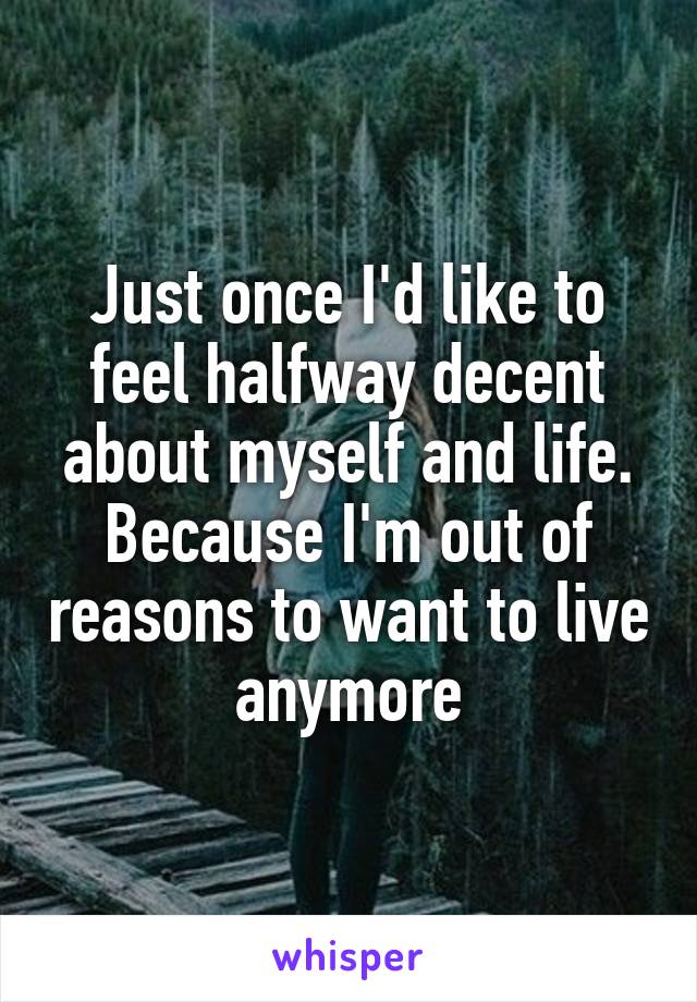 Just once I'd like to feel halfway decent about myself and life. Because I'm out of reasons to want to live anymore