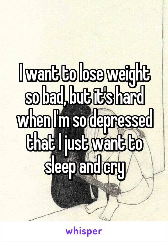 I want to lose weight so bad, but it's hard when I'm so depressed that I just want to sleep and cry
