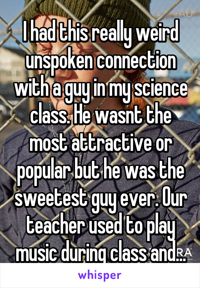 I had this really weird unspoken connection with a guy in my science class. He wasnt the most attractive or popular but he was the sweetest guy ever. Our teacher used to play music during class and...