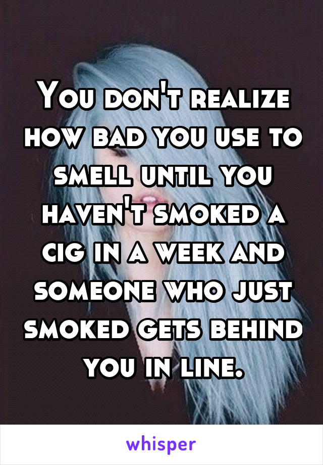 You don't realize how bad you use to smell until you haven't smoked a cig in a week and someone who just smoked gets behind you in line.