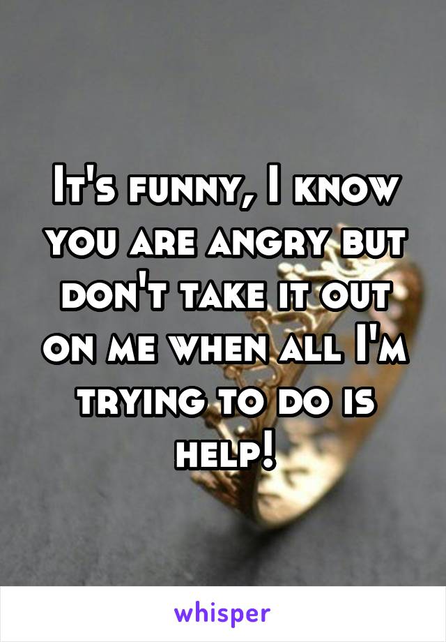 It's funny, I know you are angry but don't take it out on me when all I'm trying to do is help!