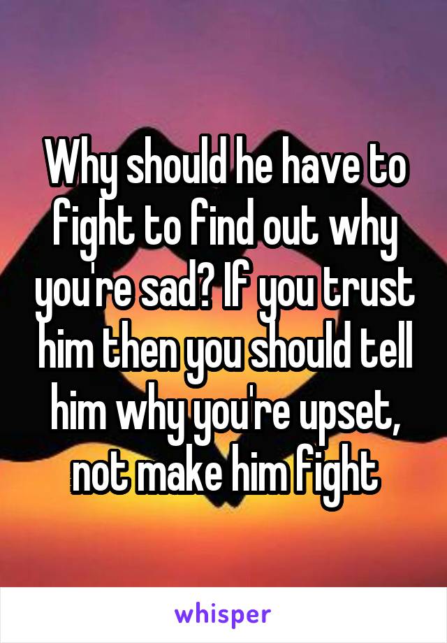 Why should he have to fight to find out why you're sad? If you trust him then you should tell him why you're upset, not make him fight