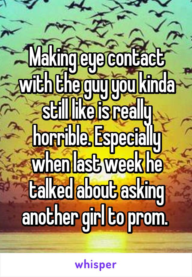 Making eye contact with the guy you kinda still like is really horrible. Especially when last week he talked about asking another girl to prom. 
