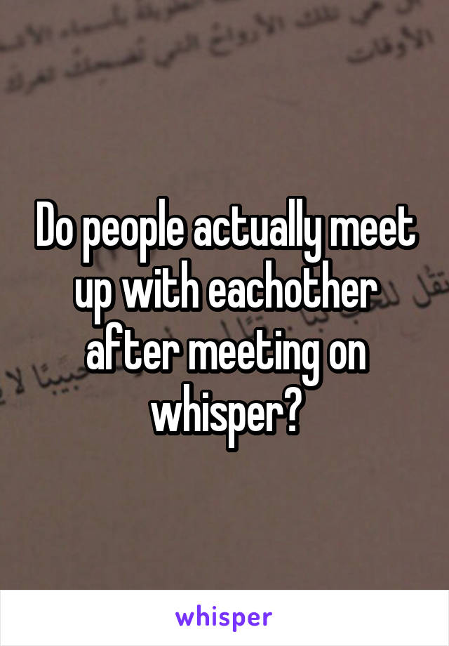 Do people actually meet up with eachother after meeting on whisper?