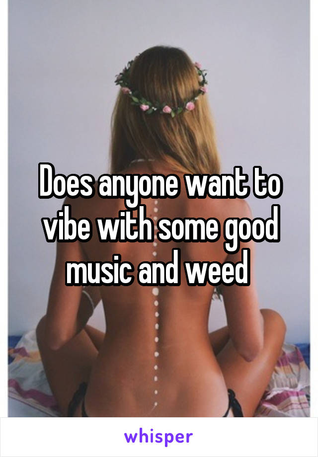Does anyone want to vibe with some good music and weed 