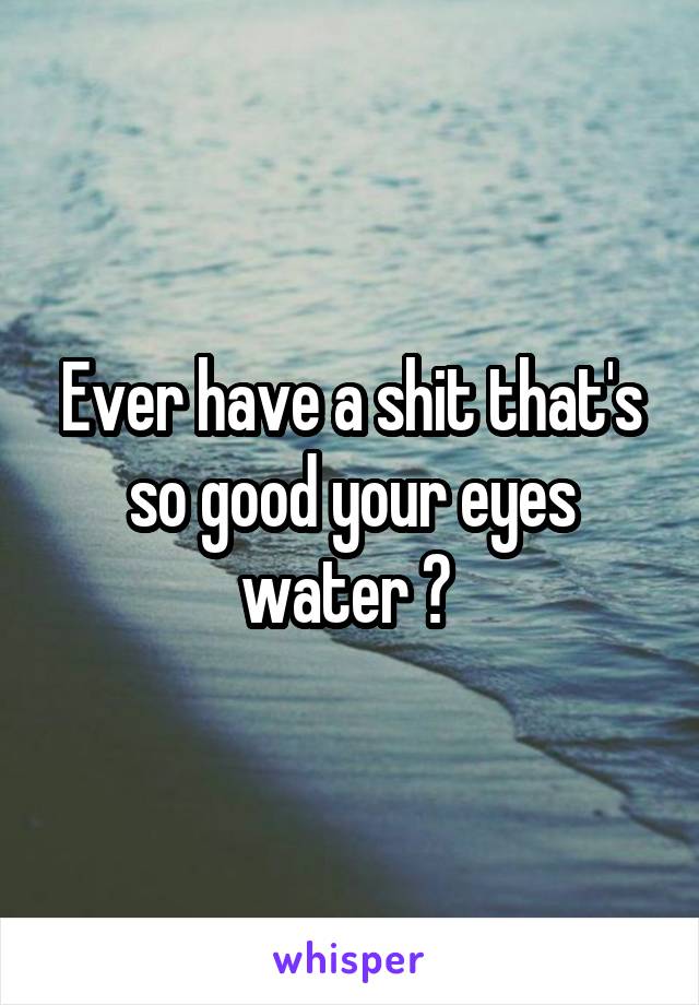 Ever have a shit that's so good your eyes water ? 