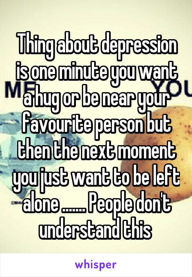 Thing about depression is one minute you want a hug or be near your favourite person but then the next moment you just want to be left alone ....... People don't understand this 