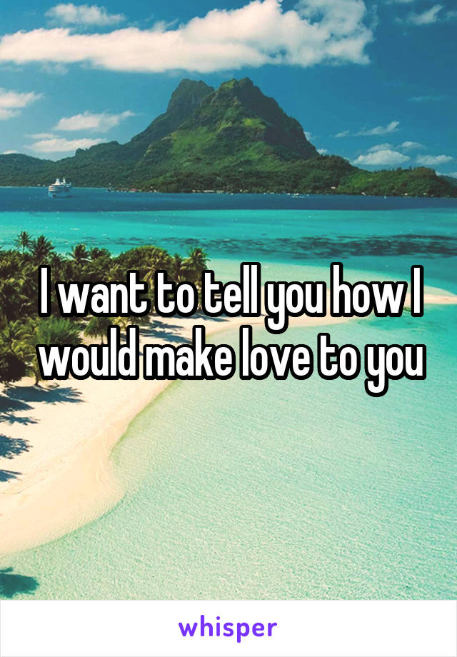 I want to tell you how I would make love to you