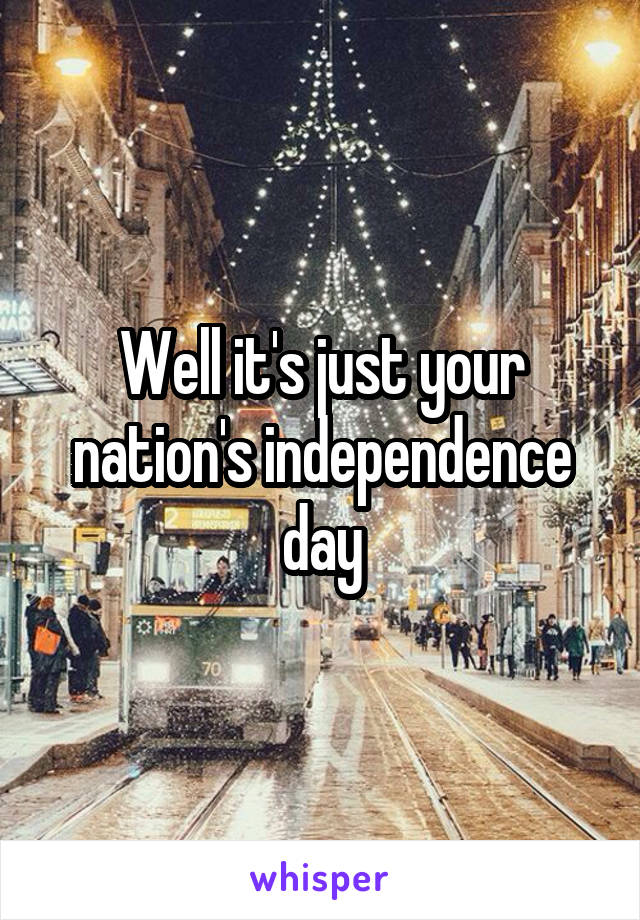 Well it's just your nation's independence day