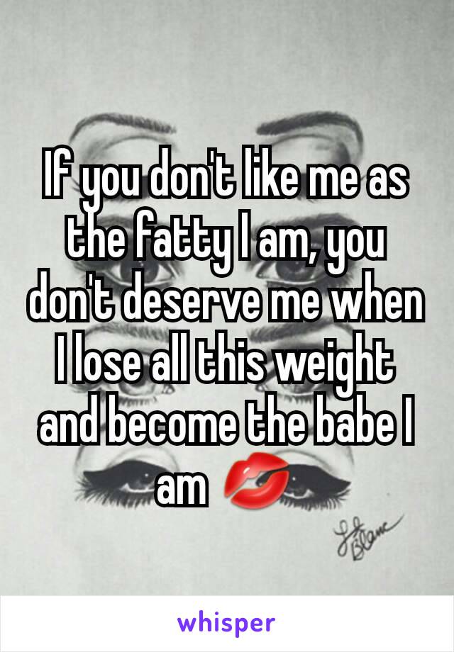If you don't like me as the fatty I am, you don't deserve me when I lose all this weight and become the babe I am 💋