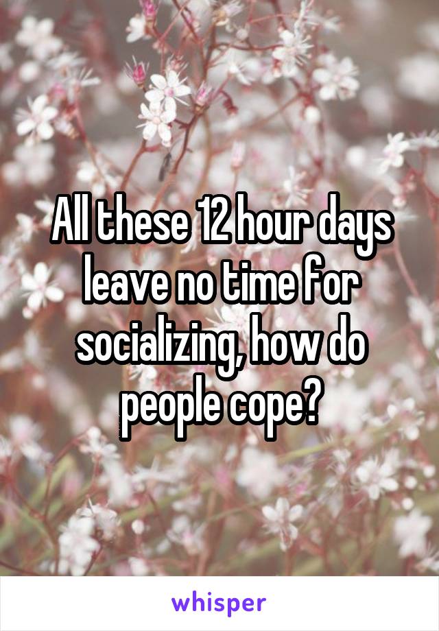 All these 12 hour days leave no time for socializing, how do people cope?