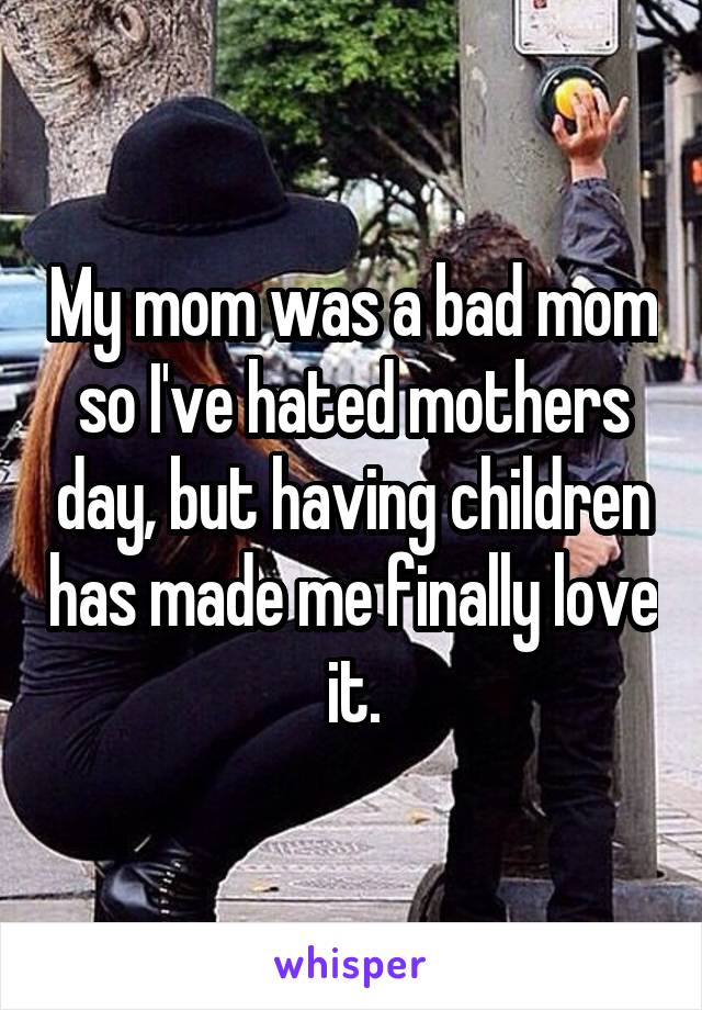 My mom was a bad mom so I've hated mothers day, but having children has made me finally love it.