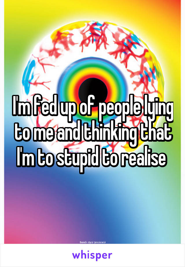 I'm fed up of people lying to me and thinking that I'm to stupid to realise 