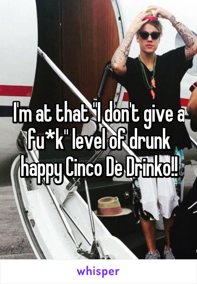 I'm at that "I don't give a fu*k" level of drunk happy Cinco De Drinko!!