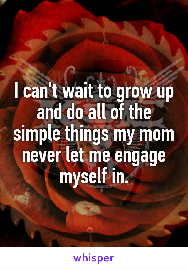 I can't wait to grow up and do all of the simple things my mom never let me engage myself in.