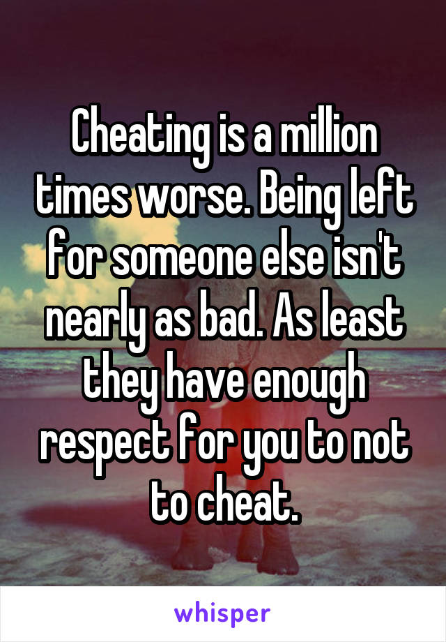 Cheating is a million times worse. Being left for someone else isn't nearly as bad. As least they have enough respect for you to not to cheat.