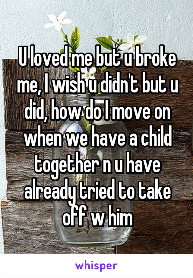 U loved me but u broke me, I wish u didn't but u did, how do I move on when we have a child together n u have already tried to take off w him