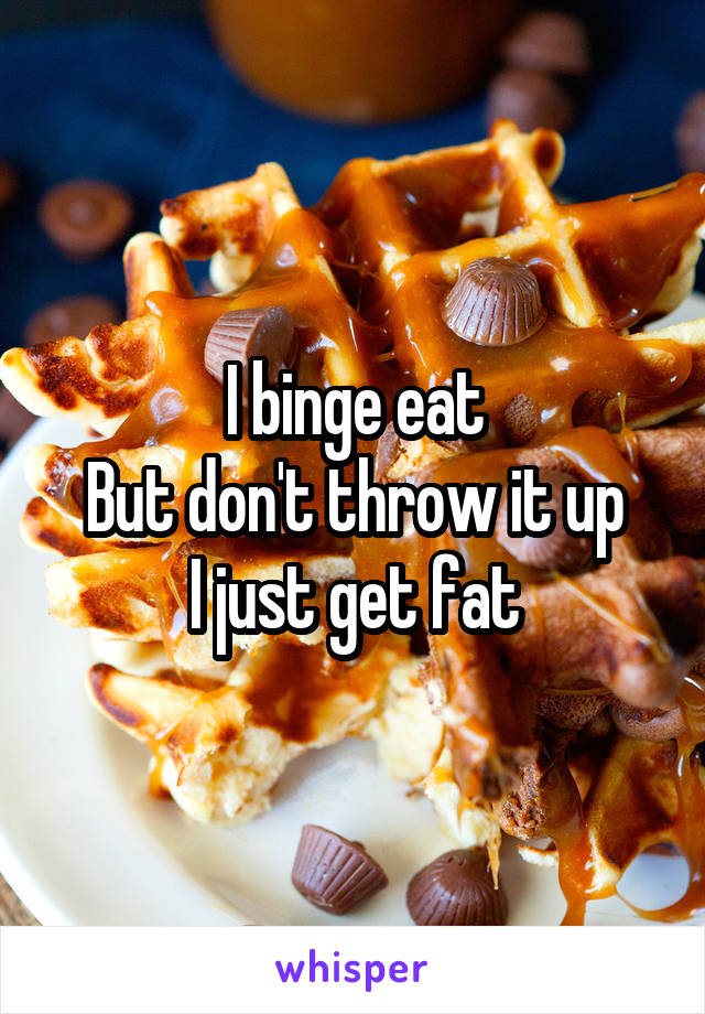 I binge eat
But don't throw it up
I just get fat