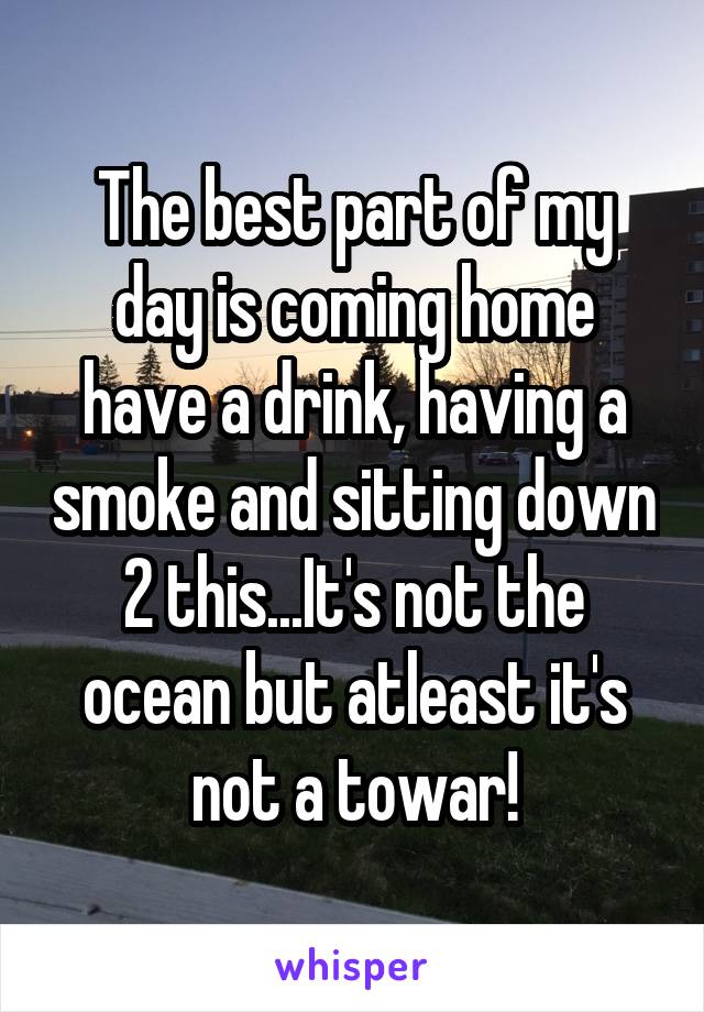 The best part of my day is coming home have a drink, having a smoke and sitting down 2 this...It's not the ocean but atleast it's not a towar!