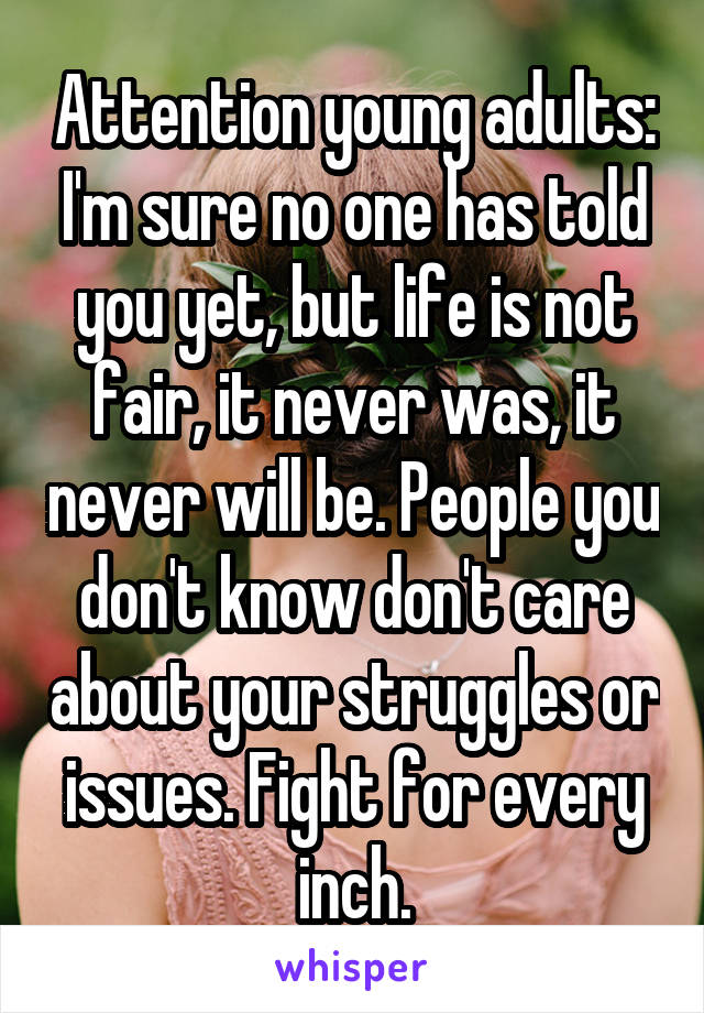 Attention young adults: I'm sure no one has told you yet, but life is not fair, it never was, it never will be. People you don't know don't care about your struggles or issues. Fight for every inch.
