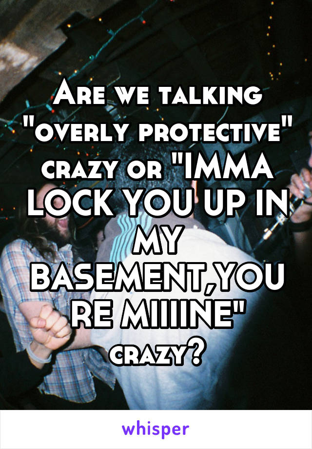 Are we talking "overly protective" crazy or "IMMA LOCK YOU UP IN MY BASEMENT,YOURE MIIIINE" crazy?