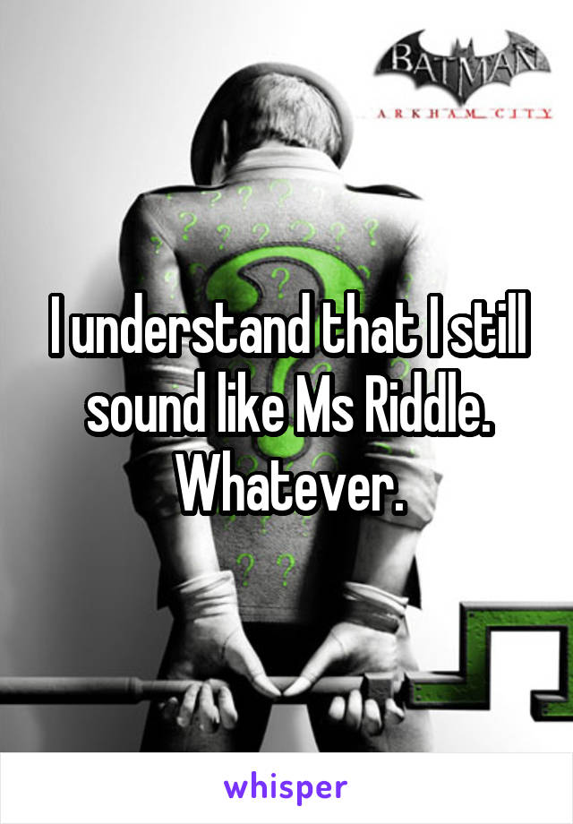 I understand that I still sound like Ms Riddle. Whatever.