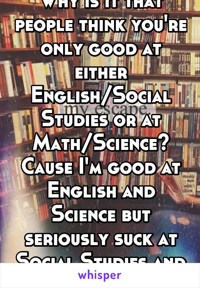 Why is it that people think you're only good at either English/Social Studies or at Math/Science? Cause I'm good at English and Science but seriously suck at Social Studies and Math...