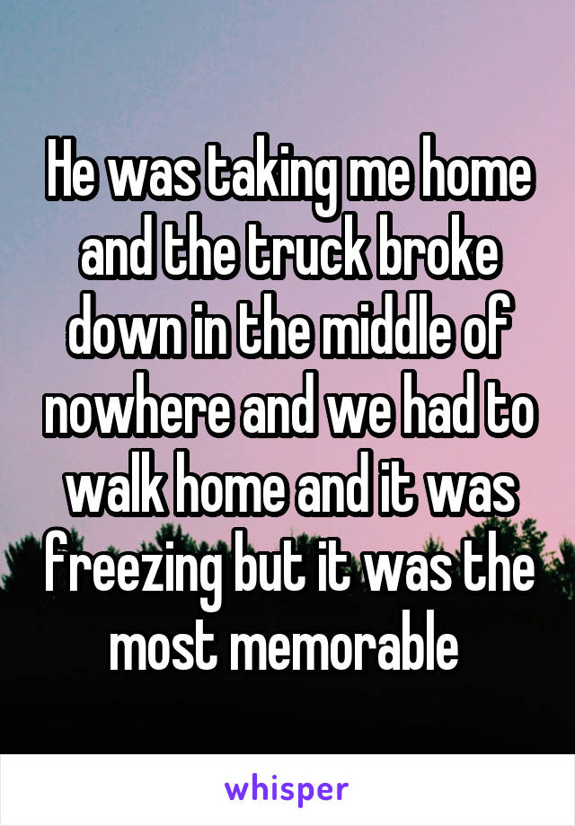 He was taking me home and the truck broke down in the middle of nowhere and we had to walk home and it was freezing but it was the most memorable 