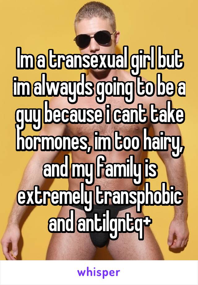 Im a transexual girl but im alwayds going to be a guy because i cant take hormones, im too hairy, and my family is extremely transphobic and antilgntq+