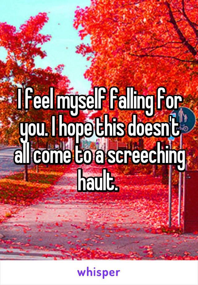 I feel myself falling for you. I hope this doesn't all come to a screeching hault. 