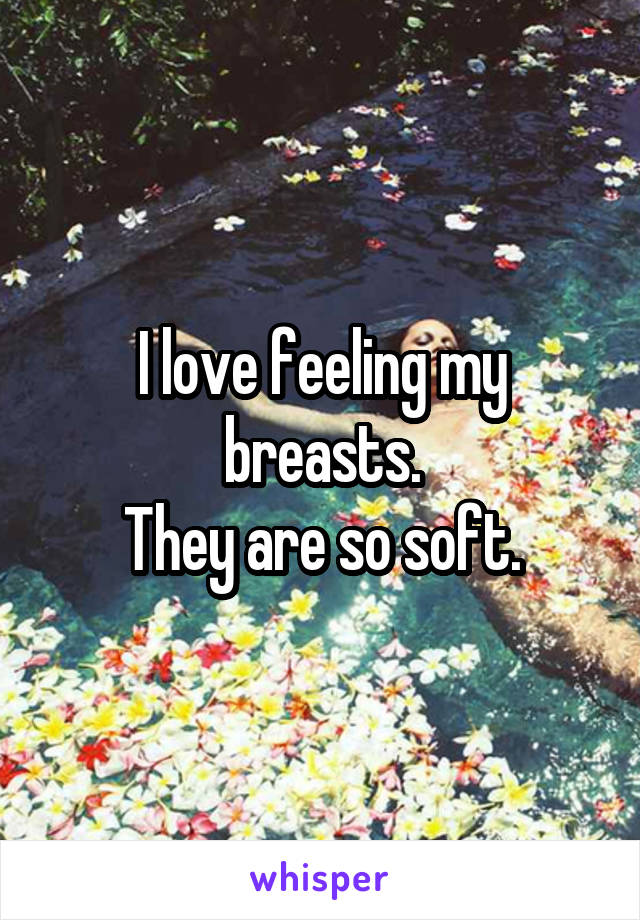 I love feeling my breasts.
They are so soft.