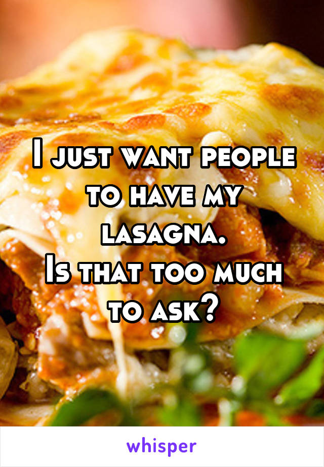 I just want people to have my lasagna.
Is that too much to ask?