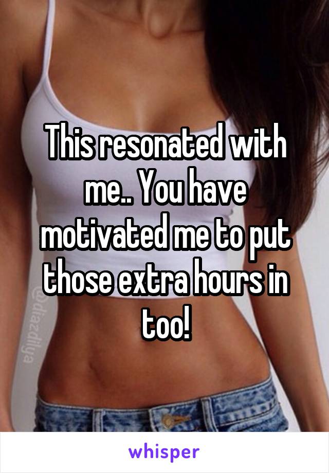 This resonated with me.. You have motivated me to put those extra hours in too!