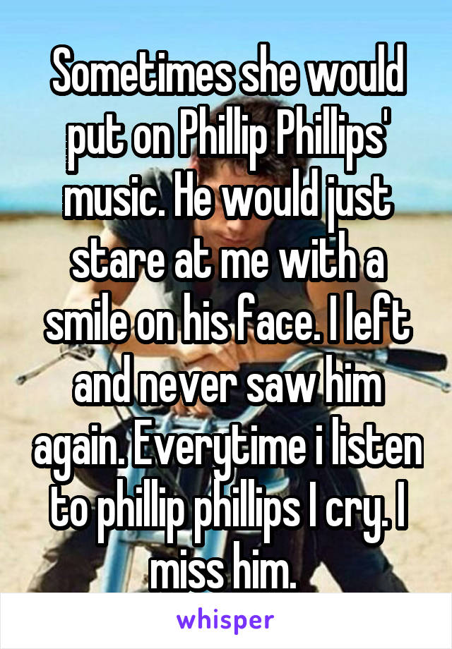 Sometimes she would put on Phillip Phillips' music. He would just stare at me with a smile on his face. I left and never saw him again. Everytime i listen to phillip phillips I cry. I miss him. 