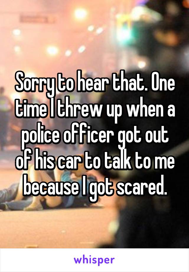Sorry to hear that. One time I threw up when a police officer got out of his car to talk to me because I got scared.