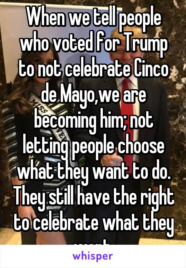 When we tell people who voted for Trump to not celebrate Cinco de Mayo,we are becoming him; not letting people choose what they want to do. They still have the right to celebrate what they want.