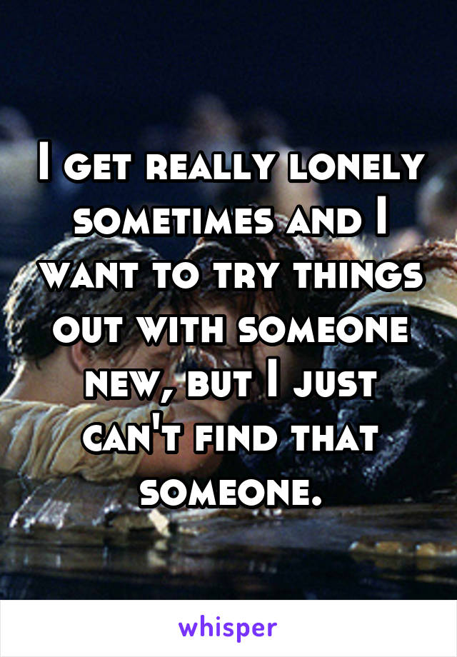 I get really lonely sometimes and I want to try things out with someone new, but I just can't find that someone.