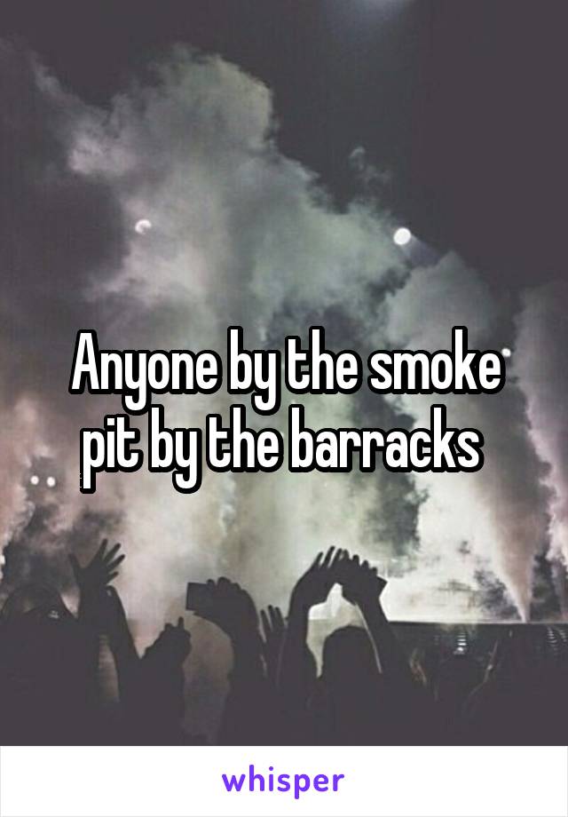 Anyone by the smoke pit by the barracks 