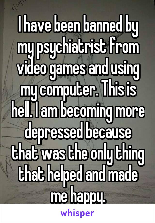 I have been banned by my psychiatrist from video games and using my computer. This is hell. I am becoming more depressed because that was the only thing that helped and made me happy.