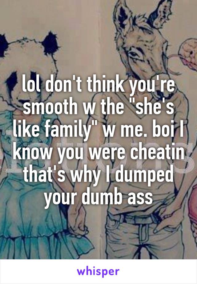 lol don't think you're smooth w the "she's like family" w me. boi I know you were cheatin that's why I dumped your dumb ass