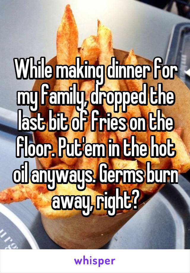 While making dinner for my family, dropped the last bit of fries on the floor. Put'em in the hot oil anyways. Germs burn away, right?