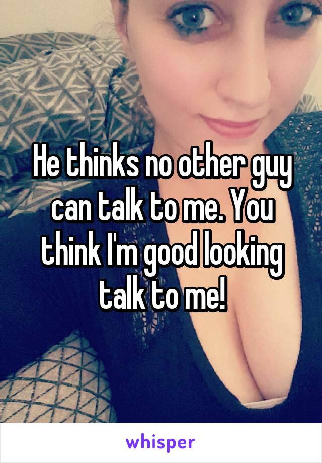 He thinks no other guy can talk to me. You think I'm good looking talk to me!